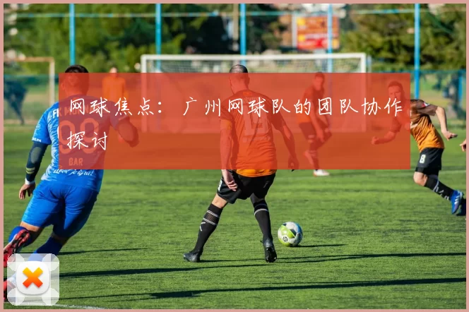 网球焦点：广州网球队的团队协作探讨