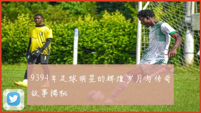 9394年足球明星的辉煌岁月与传奇故事揭秘