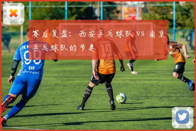 赛后复盘：西安乒乓球队 vs 南京乒乓球队的节奏