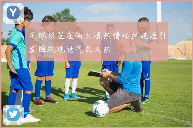 足球明星在街头遭热情粉丝追逐引发围观现场气氛火热