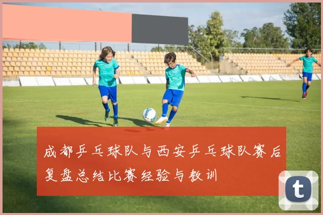 成都乒乓球队与西安乒乓球队赛后复盘总结比赛经验与教训