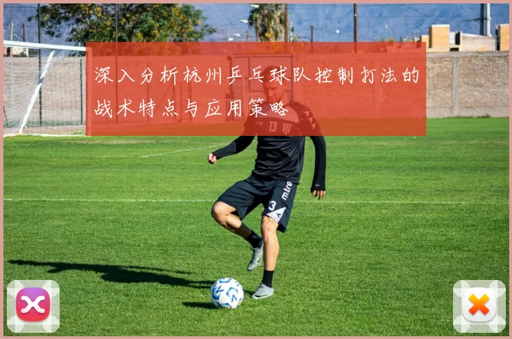深入分析杭州乒乓球队控制打法的战术特点与应用策略