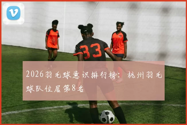 2026羽毛球意识排行榜：杭州羽毛球队位居第8名